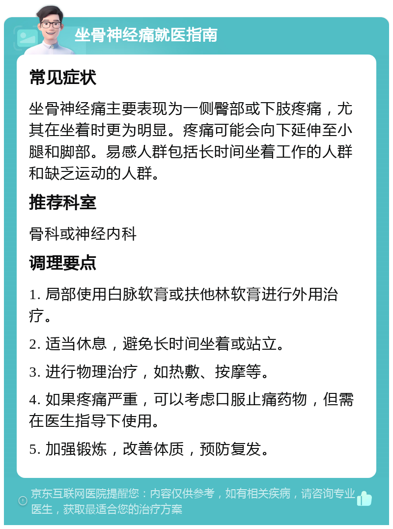 坐骨神经痛就医指南 常见症状 坐骨神经痛主要表现为一侧臀部或下肢疼痛，尤其在坐着时更为明显。疼痛可能会向下延伸至小腿和脚部。易感人群包括长时间坐着工作的人群和缺乏运动的人群。 推荐科室 骨科或神经内科 调理要点 1. 局部使用白脉软膏或扶他林软膏进行外用治疗。 2. 适当休息，避免长时间坐着或站立。 3. 进行物理治疗，如热敷、按摩等。 4. 如果疼痛严重，可以考虑口服止痛药物，但需在医生指导下使用。 5. 加强锻炼，改善体质，预防复发。