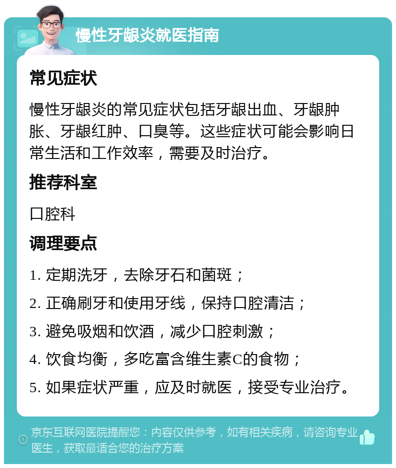 慢性牙龈炎就医指南 常见症状 慢性牙龈炎的常见症状包括牙龈出血、牙龈肿胀、牙龈红肿、口臭等。这些症状可能会影响日常生活和工作效率，需要及时治疗。 推荐科室 口腔科 调理要点 1. 定期洗牙，去除牙石和菌斑； 2. 正确刷牙和使用牙线，保持口腔清洁； 3. 避免吸烟和饮酒，减少口腔刺激； 4. 饮食均衡，多吃富含维生素C的食物； 5. 如果症状严重，应及时就医，接受专业治疗。