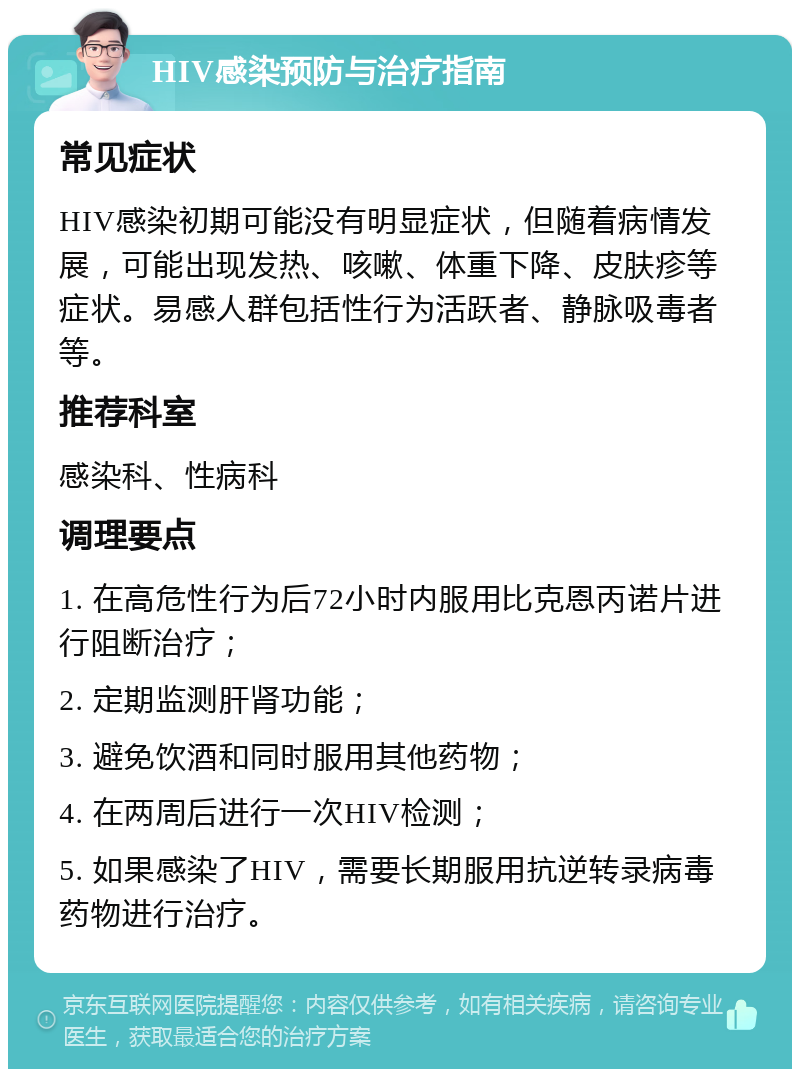 HIV感染预防与治疗指南 常见症状 HIV感染初期可能没有明显症状，但随着病情发展，可能出现发热、咳嗽、体重下降、皮肤疹等症状。易感人群包括性行为活跃者、静脉吸毒者等。 推荐科室 感染科、性病科 调理要点 1. 在高危性行为后72小时内服用比克恩丙诺片进行阻断治疗； 2. 定期监测肝肾功能； 3. 避免饮酒和同时服用其他药物； 4. 在两周后进行一次HIV检测； 5. 如果感染了HIV，需要长期服用抗逆转录病毒药物进行治疗。