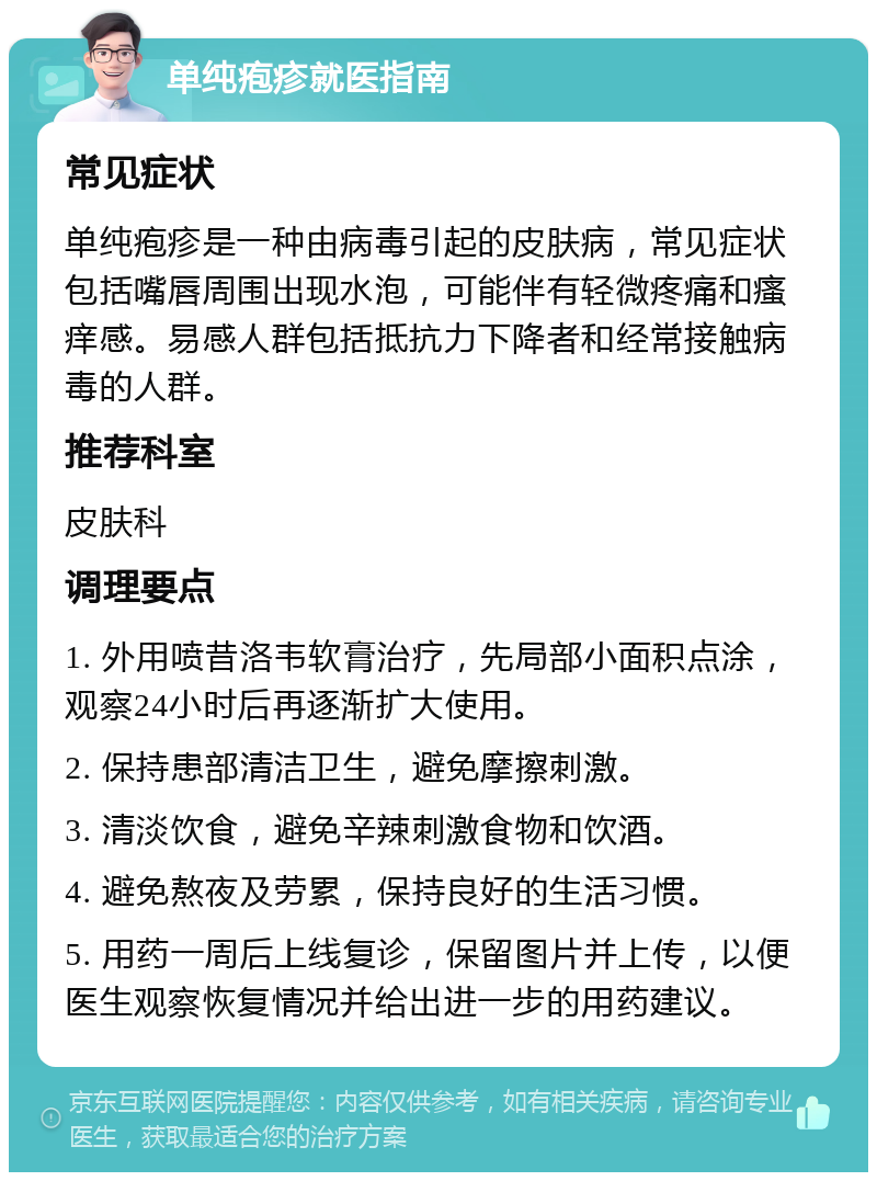 单纯疱疹就医指南 常见症状 单纯疱疹是一种由病毒引起的皮肤病，常见症状包括嘴唇周围出现水泡，可能伴有轻微疼痛和瘙痒感。易感人群包括抵抗力下降者和经常接触病毒的人群。 推荐科室 皮肤科 调理要点 1. 外用喷昔洛韦软膏治疗，先局部小面积点涂，观察24小时后再逐渐扩大使用。 2. 保持患部清洁卫生，避免摩擦刺激。 3. 清淡饮食，避免辛辣刺激食物和饮酒。 4. 避免熬夜及劳累，保持良好的生活习惯。 5. 用药一周后上线复诊，保留图片并上传，以便医生观察恢复情况并给出进一步的用药建议。