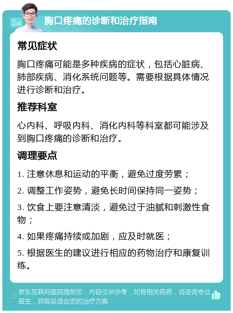 胸口疼痛的诊断和治疗指南 常见症状 胸口疼痛可能是多种疾病的症状，包括心脏病、肺部疾病、消化系统问题等。需要根据具体情况进行诊断和治疗。 推荐科室 心内科、呼吸内科、消化内科等科室都可能涉及到胸口疼痛的诊断和治疗。 调理要点 1. 注意休息和运动的平衡，避免过度劳累； 2. 调整工作姿势，避免长时间保持同一姿势； 3. 饮食上要注意清淡，避免过于油腻和刺激性食物； 4. 如果疼痛持续或加剧，应及时就医； 5. 根据医生的建议进行相应的药物治疗和康复训练。