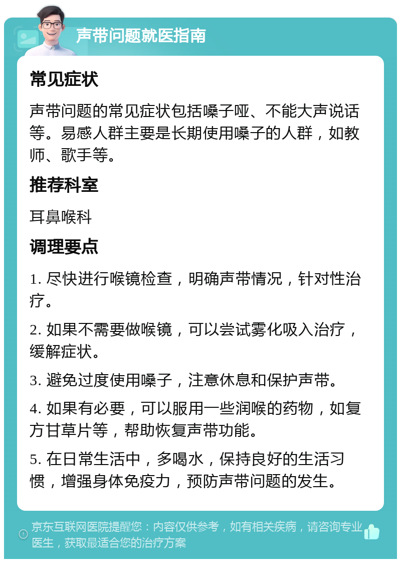 声带问题就医指南 常见症状 声带问题的常见症状包括嗓子哑、不能大声说话等。易感人群主要是长期使用嗓子的人群，如教师、歌手等。 推荐科室 耳鼻喉科 调理要点 1. 尽快进行喉镜检查，明确声带情况，针对性治疗。 2. 如果不需要做喉镜，可以尝试雾化吸入治疗，缓解症状。 3. 避免过度使用嗓子，注意休息和保护声带。 4. 如果有必要，可以服用一些润喉的药物，如复方甘草片等，帮助恢复声带功能。 5. 在日常生活中，多喝水，保持良好的生活习惯，增强身体免疫力，预防声带问题的发生。