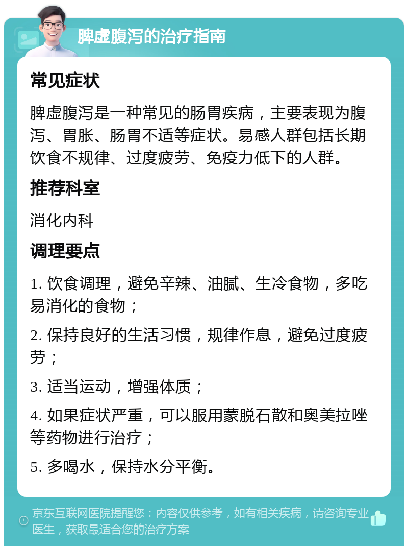 脾虚腹泻的治疗指南 常见症状 脾虚腹泻是一种常见的肠胃疾病，主要表现为腹泻、胃胀、肠胃不适等症状。易感人群包括长期饮食不规律、过度疲劳、免疫力低下的人群。 推荐科室 消化内科 调理要点 1. 饮食调理，避免辛辣、油腻、生冷食物，多吃易消化的食物； 2. 保持良好的生活习惯，规律作息，避免过度疲劳； 3. 适当运动，增强体质； 4. 如果症状严重，可以服用蒙脱石散和奥美拉唑等药物进行治疗； 5. 多喝水，保持水分平衡。