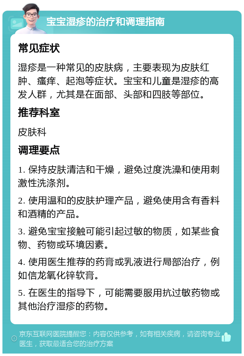 宝宝湿疹的治疗和调理指南 常见症状 湿疹是一种常见的皮肤病，主要表现为皮肤红肿、瘙痒、起泡等症状。宝宝和儿童是湿疹的高发人群，尤其是在面部、头部和四肢等部位。 推荐科室 皮肤科 调理要点 1. 保持皮肤清洁和干燥，避免过度洗澡和使用刺激性洗涤剂。 2. 使用温和的皮肤护理产品，避免使用含有香料和酒精的产品。 3. 避免宝宝接触可能引起过敏的物质，如某些食物、药物或环境因素。 4. 使用医生推荐的药膏或乳液进行局部治疗，例如信龙氧化锌软膏。 5. 在医生的指导下，可能需要服用抗过敏药物或其他治疗湿疹的药物。