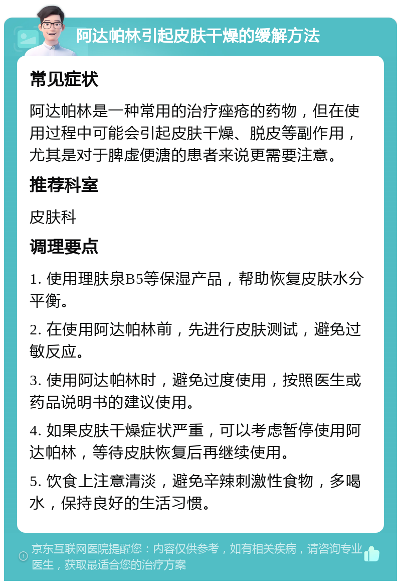 阿达帕林引起皮肤干燥的缓解方法 常见症状 阿达帕林是一种常用的治疗痤疮的药物，但在使用过程中可能会引起皮肤干燥、脱皮等副作用，尤其是对于脾虚便溏的患者来说更需要注意。 推荐科室 皮肤科 调理要点 1. 使用理肤泉B5等保湿产品，帮助恢复皮肤水分平衡。 2. 在使用阿达帕林前，先进行皮肤测试，避免过敏反应。 3. 使用阿达帕林时，避免过度使用，按照医生或药品说明书的建议使用。 4. 如果皮肤干燥症状严重，可以考虑暂停使用阿达帕林，等待皮肤恢复后再继续使用。 5. 饮食上注意清淡，避免辛辣刺激性食物，多喝水，保持良好的生活习惯。