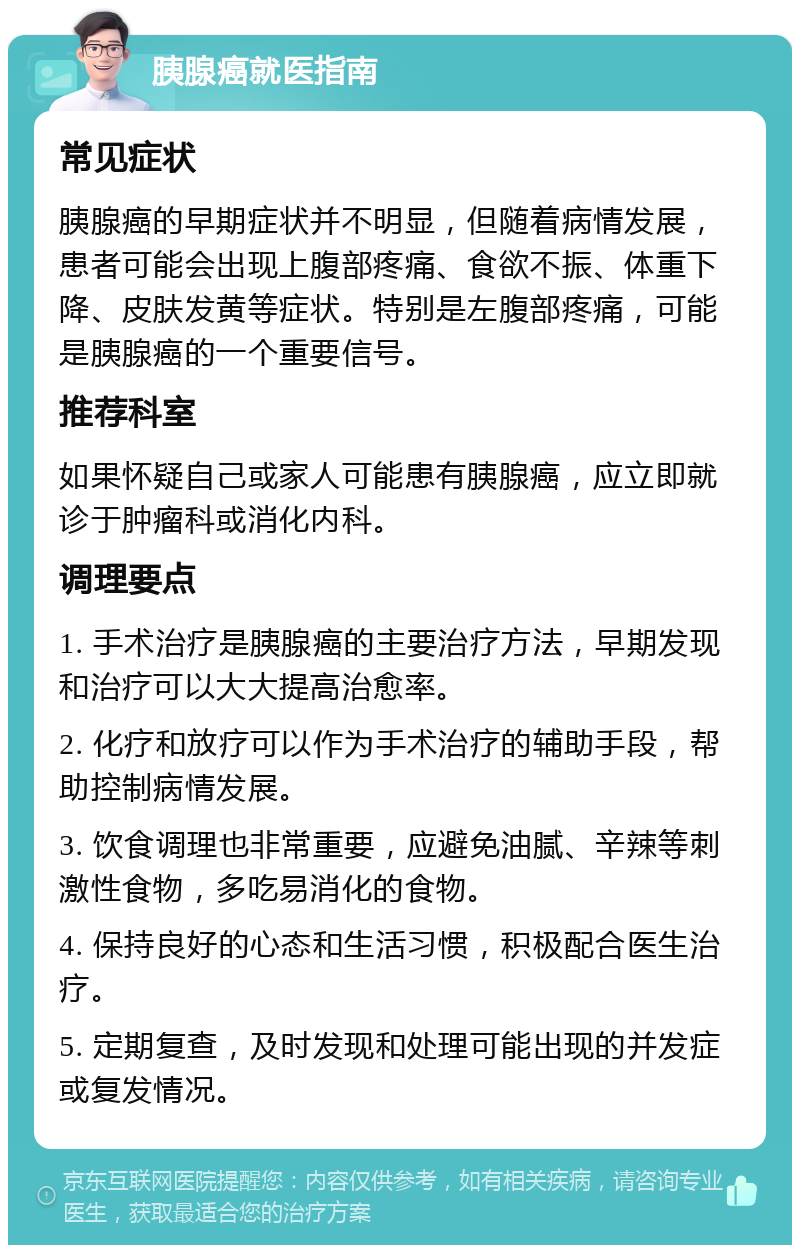 胰腺癌就医指南 常见症状 胰腺癌的早期症状并不明显，但随着病情发展，患者可能会出现上腹部疼痛、食欲不振、体重下降、皮肤发黄等症状。特别是左腹部疼痛，可能是胰腺癌的一个重要信号。 推荐科室 如果怀疑自己或家人可能患有胰腺癌，应立即就诊于肿瘤科或消化内科。 调理要点 1. 手术治疗是胰腺癌的主要治疗方法，早期发现和治疗可以大大提高治愈率。 2. 化疗和放疗可以作为手术治疗的辅助手段，帮助控制病情发展。 3. 饮食调理也非常重要，应避免油腻、辛辣等刺激性食物，多吃易消化的食物。 4. 保持良好的心态和生活习惯，积极配合医生治疗。 5. 定期复查，及时发现和处理可能出现的并发症或复发情况。