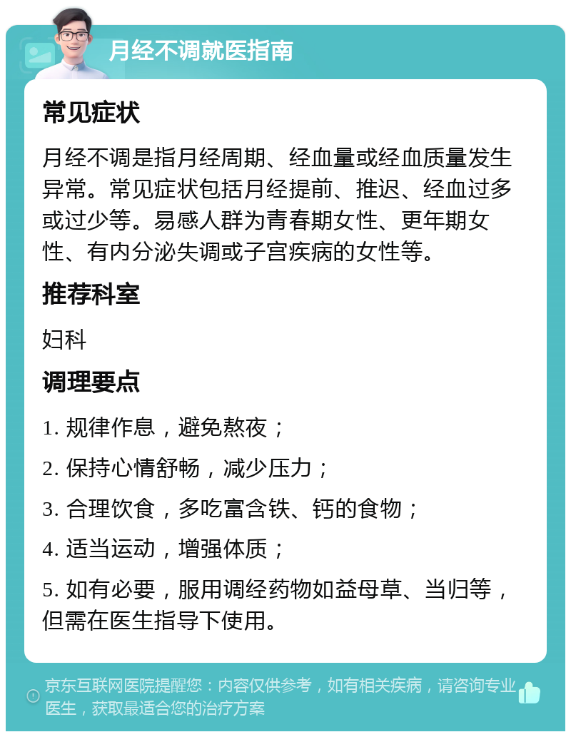 月经不调就医指南 常见症状 月经不调是指月经周期、经血量或经血质量发生异常。常见症状包括月经提前、推迟、经血过多或过少等。易感人群为青春期女性、更年期女性、有内分泌失调或子宫疾病的女性等。 推荐科室 妇科 调理要点 1. 规律作息，避免熬夜； 2. 保持心情舒畅，减少压力； 3. 合理饮食，多吃富含铁、钙的食物； 4. 适当运动，增强体质； 5. 如有必要，服用调经药物如益母草、当归等，但需在医生指导下使用。