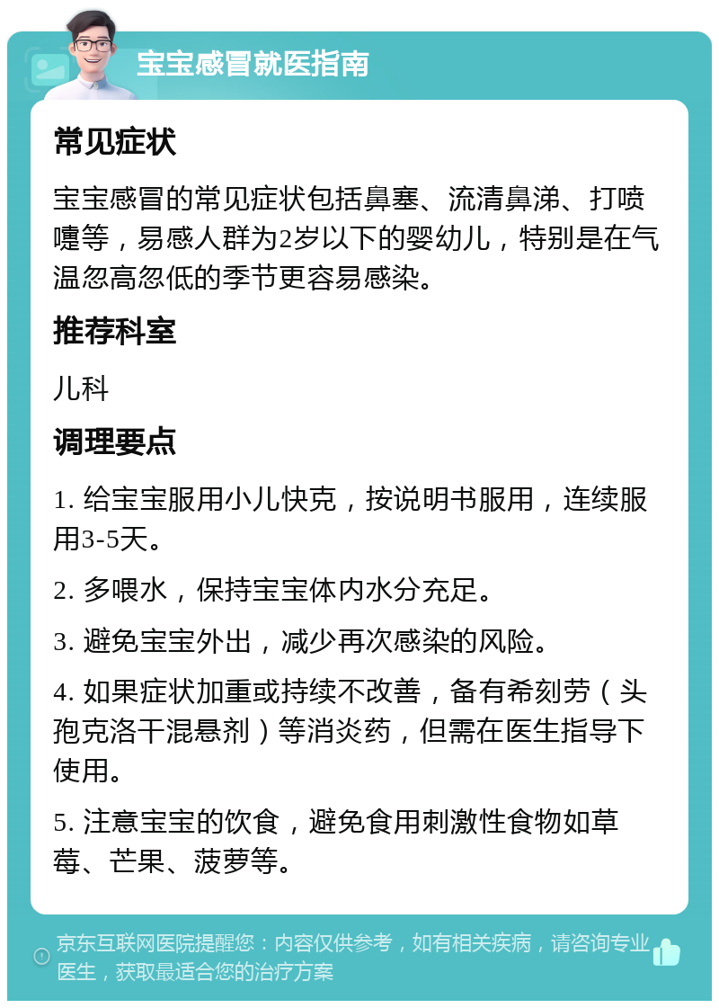 宝宝感冒就医指南 常见症状 宝宝感冒的常见症状包括鼻塞、流清鼻涕、打喷嚏等，易感人群为2岁以下的婴幼儿，特别是在气温忽高忽低的季节更容易感染。 推荐科室 儿科 调理要点 1. 给宝宝服用小儿快克，按说明书服用，连续服用3-5天。 2. 多喂水，保持宝宝体内水分充足。 3. 避免宝宝外出，减少再次感染的风险。 4. 如果症状加重或持续不改善，备有希刻劳（头孢克洛干混悬剂）等消炎药，但需在医生指导下使用。 5. 注意宝宝的饮食，避免食用刺激性食物如草莓、芒果、菠萝等。