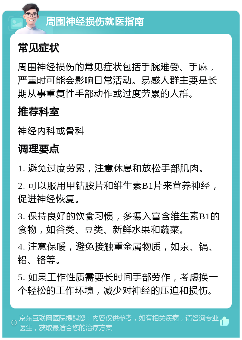 周围神经损伤就医指南 常见症状 周围神经损伤的常见症状包括手腕难受、手麻，严重时可能会影响日常活动。易感人群主要是长期从事重复性手部动作或过度劳累的人群。 推荐科室 神经内科或骨科 调理要点 1. 避免过度劳累，注意休息和放松手部肌肉。 2. 可以服用甲钴胺片和维生素B1片来营养神经，促进神经恢复。 3. 保持良好的饮食习惯，多摄入富含维生素B1的食物，如谷类、豆类、新鲜水果和蔬菜。 4. 注意保暖，避免接触重金属物质，如汞、镉、铅、铬等。 5. 如果工作性质需要长时间手部劳作，考虑换一个轻松的工作环境，减少对神经的压迫和损伤。