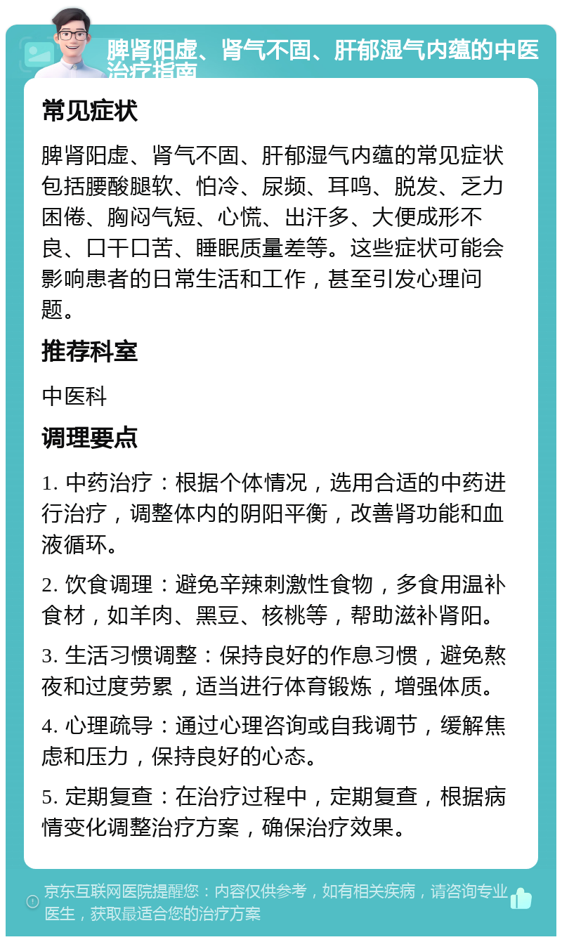 脾肾阳虚、肾气不固、肝郁湿气内蕴的中医治疗指南 常见症状 脾肾阳虚、肾气不固、肝郁湿气内蕴的常见症状包括腰酸腿软、怕冷、尿频、耳鸣、脱发、乏力困倦、胸闷气短、心慌、出汗多、大便成形不良、口干口苦、睡眠质量差等。这些症状可能会影响患者的日常生活和工作，甚至引发心理问题。 推荐科室 中医科 调理要点 1. 中药治疗：根据个体情况，选用合适的中药进行治疗，调整体内的阴阳平衡，改善肾功能和血液循环。 2. 饮食调理：避免辛辣刺激性食物，多食用温补食材，如羊肉、黑豆、核桃等，帮助滋补肾阳。 3. 生活习惯调整：保持良好的作息习惯，避免熬夜和过度劳累，适当进行体育锻炼，增强体质。 4. 心理疏导：通过心理咨询或自我调节，缓解焦虑和压力，保持良好的心态。 5. 定期复查：在治疗过程中，定期复查，根据病情变化调整治疗方案，确保治疗效果。