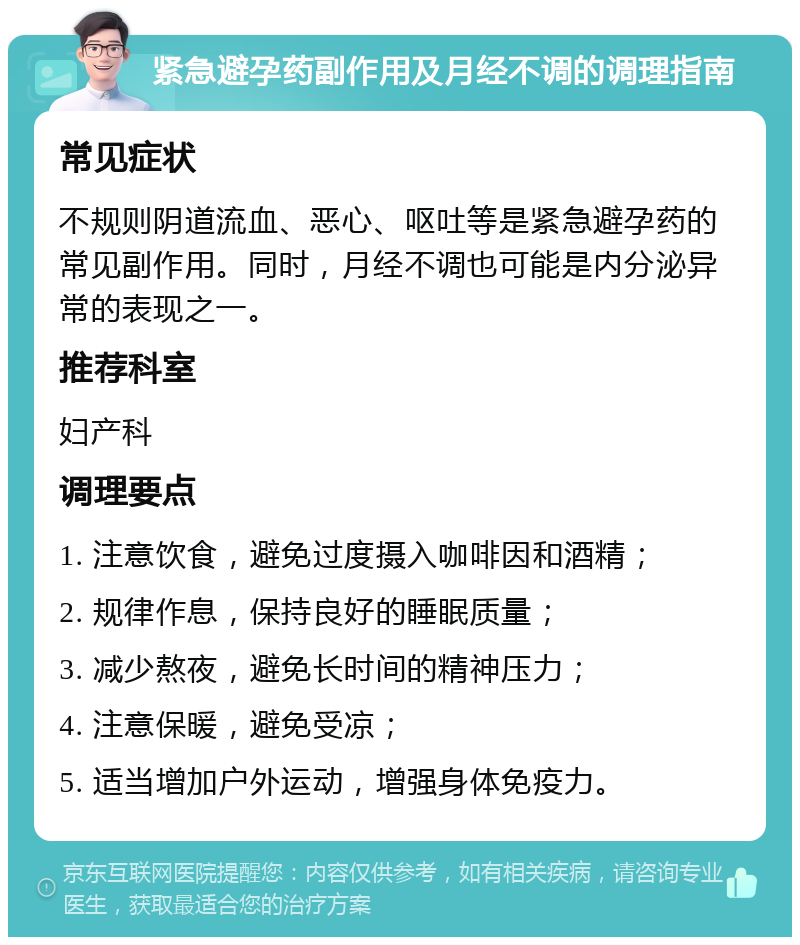 紧急避孕药副作用及月经不调的调理指南 常见症状 不规则阴道流血、恶心、呕吐等是紧急避孕药的常见副作用。同时，月经不调也可能是内分泌异常的表现之一。 推荐科室 妇产科 调理要点 1. 注意饮食，避免过度摄入咖啡因和酒精； 2. 规律作息，保持良好的睡眠质量； 3. 减少熬夜，避免长时间的精神压力； 4. 注意保暖，避免受凉； 5. 适当增加户外运动，增强身体免疫力。