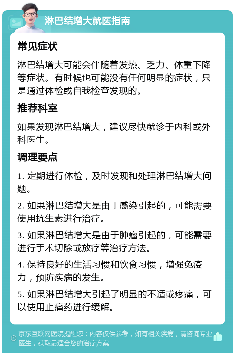 淋巴结增大就医指南 常见症状 淋巴结增大可能会伴随着发热、乏力、体重下降等症状。有时候也可能没有任何明显的症状，只是通过体检或自我检查发现的。 推荐科室 如果发现淋巴结增大，建议尽快就诊于内科或外科医生。 调理要点 1. 定期进行体检，及时发现和处理淋巴结增大问题。 2. 如果淋巴结增大是由于感染引起的，可能需要使用抗生素进行治疗。 3. 如果淋巴结增大是由于肿瘤引起的，可能需要进行手术切除或放疗等治疗方法。 4. 保持良好的生活习惯和饮食习惯，增强免疫力，预防疾病的发生。 5. 如果淋巴结增大引起了明显的不适或疼痛，可以使用止痛药进行缓解。