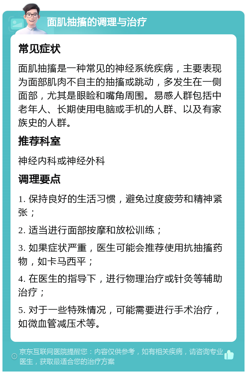 面肌抽搐的调理与治疗 常见症状 面肌抽搐是一种常见的神经系统疾病，主要表现为面部肌肉不自主的抽搐或跳动，多发生在一侧面部，尤其是眼睑和嘴角周围。易感人群包括中老年人、长期使用电脑或手机的人群、以及有家族史的人群。 推荐科室 神经内科或神经外科 调理要点 1. 保持良好的生活习惯，避免过度疲劳和精神紧张； 2. 适当进行面部按摩和放松训练； 3. 如果症状严重，医生可能会推荐使用抗抽搐药物，如卡马西平； 4. 在医生的指导下，进行物理治疗或针灸等辅助治疗； 5. 对于一些特殊情况，可能需要进行手术治疗，如微血管减压术等。