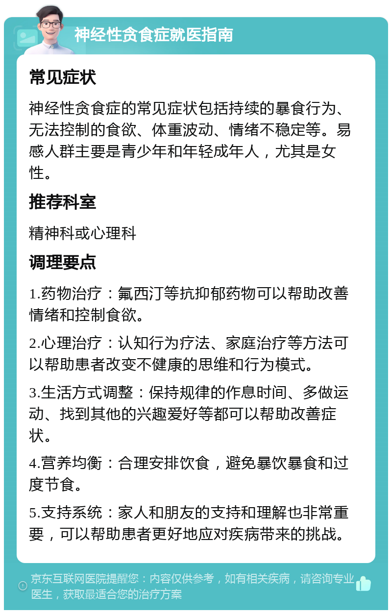 神经性贪食症就医指南 常见症状 神经性贪食症的常见症状包括持续的暴食行为、无法控制的食欲、体重波动、情绪不稳定等。易感人群主要是青少年和年轻成年人，尤其是女性。 推荐科室 精神科或心理科 调理要点 1.药物治疗：氟西汀等抗抑郁药物可以帮助改善情绪和控制食欲。 2.心理治疗：认知行为疗法、家庭治疗等方法可以帮助患者改变不健康的思维和行为模式。 3.生活方式调整：保持规律的作息时间、多做运动、找到其他的兴趣爱好等都可以帮助改善症状。 4.营养均衡：合理安排饮食，避免暴饮暴食和过度节食。 5.支持系统：家人和朋友的支持和理解也非常重要，可以帮助患者更好地应对疾病带来的挑战。