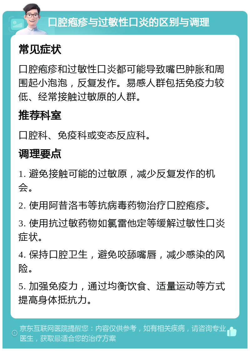 口腔疱疹与过敏性口炎的区别与调理 常见症状 口腔疱疹和过敏性口炎都可能导致嘴巴肿胀和周围起小泡泡，反复发作。易感人群包括免疫力较低、经常接触过敏原的人群。 推荐科室 口腔科、免疫科或变态反应科。 调理要点 1. 避免接触可能的过敏原，减少反复发作的机会。 2. 使用阿昔洛韦等抗病毒药物治疗口腔疱疹。 3. 使用抗过敏药物如氯雷他定等缓解过敏性口炎症状。 4. 保持口腔卫生，避免咬舔嘴唇，减少感染的风险。 5. 加强免疫力，通过均衡饮食、适量运动等方式提高身体抵抗力。