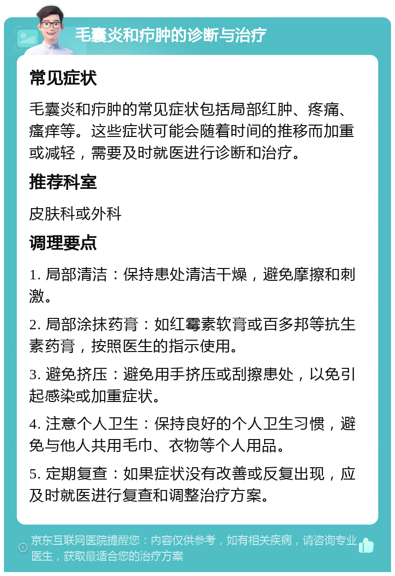 毛囊炎和疖肿的诊断与治疗 常见症状 毛囊炎和疖肿的常见症状包括局部红肿、疼痛、瘙痒等。这些症状可能会随着时间的推移而加重或减轻，需要及时就医进行诊断和治疗。 推荐科室 皮肤科或外科 调理要点 1. 局部清洁：保持患处清洁干燥，避免摩擦和刺激。 2. 局部涂抹药膏：如红霉素软膏或百多邦等抗生素药膏，按照医生的指示使用。 3. 避免挤压：避免用手挤压或刮擦患处，以免引起感染或加重症状。 4. 注意个人卫生：保持良好的个人卫生习惯，避免与他人共用毛巾、衣物等个人用品。 5. 定期复查：如果症状没有改善或反复出现，应及时就医进行复查和调整治疗方案。