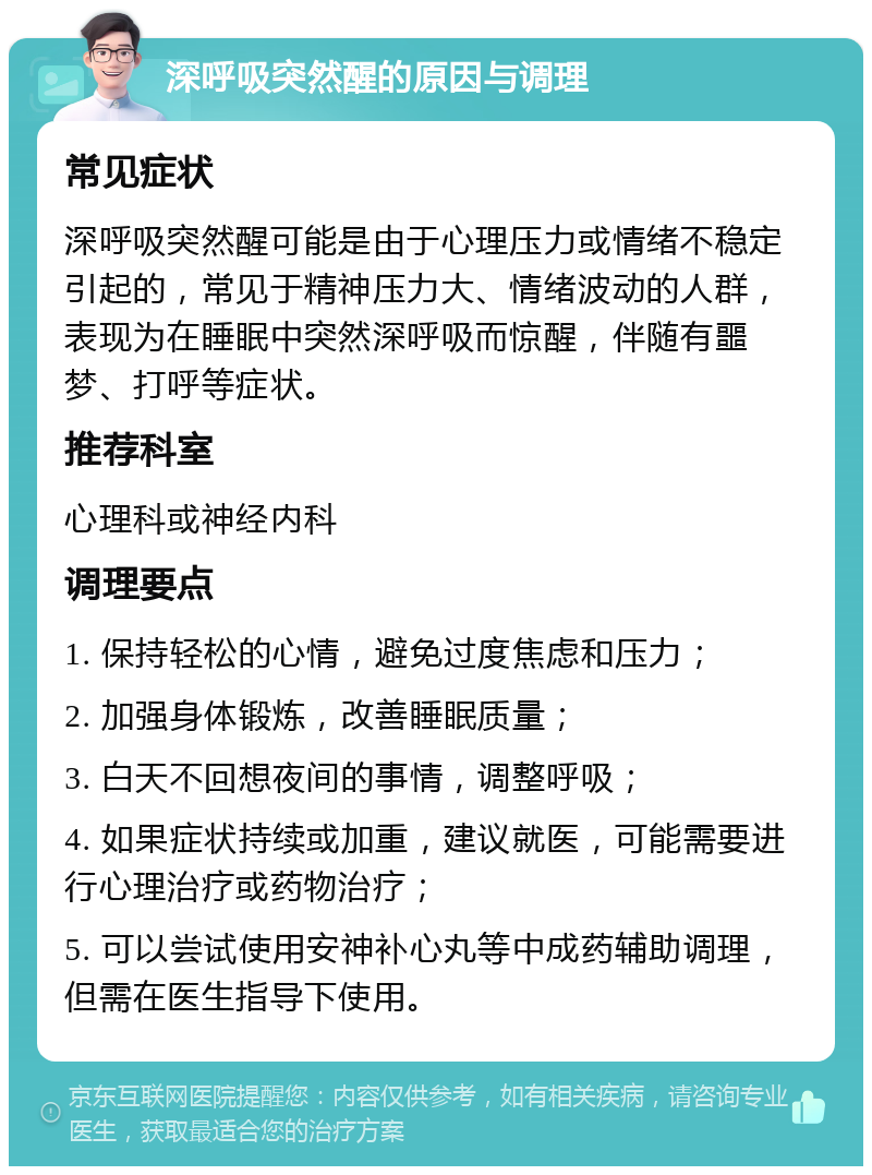 深呼吸突然醒的原因与调理 常见症状 深呼吸突然醒可能是由于心理压力或情绪不稳定引起的，常见于精神压力大、情绪波动的人群，表现为在睡眠中突然深呼吸而惊醒，伴随有噩梦、打呼等症状。 推荐科室 心理科或神经内科 调理要点 1. 保持轻松的心情，避免过度焦虑和压力； 2. 加强身体锻炼，改善睡眠质量； 3. 白天不回想夜间的事情，调整呼吸； 4. 如果症状持续或加重，建议就医，可能需要进行心理治疗或药物治疗； 5. 可以尝试使用安神补心丸等中成药辅助调理，但需在医生指导下使用。