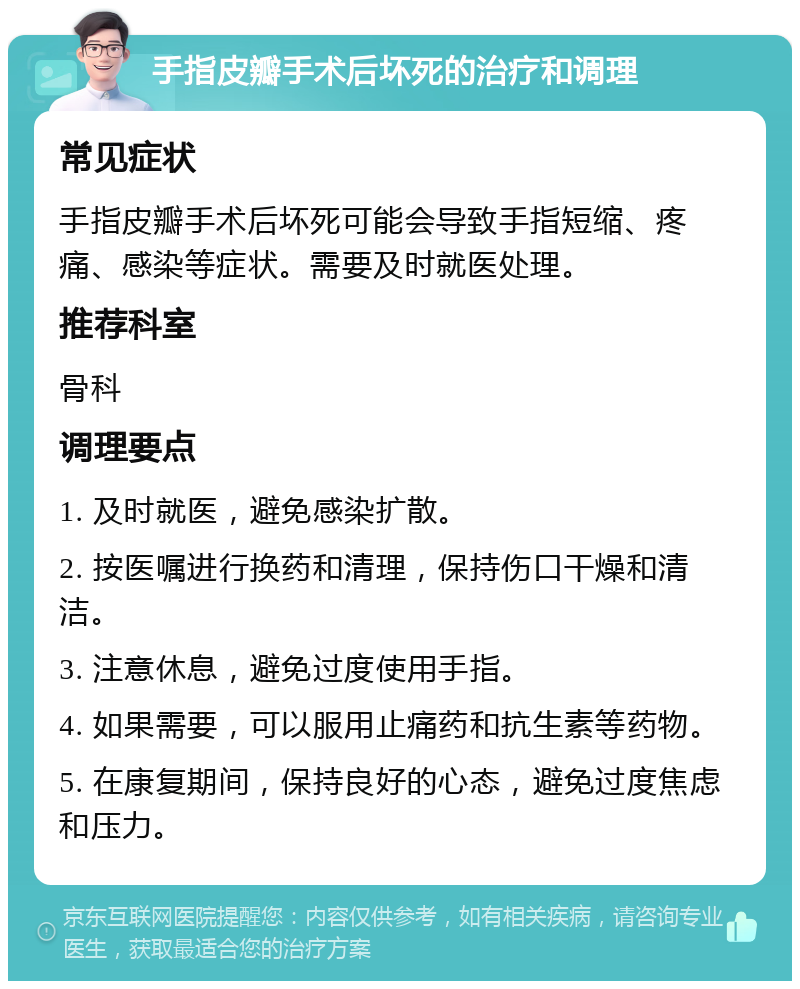 手指皮瓣手术后坏死的治疗和调理 常见症状 手指皮瓣手术后坏死可能会导致手指短缩、疼痛、感染等症状。需要及时就医处理。 推荐科室 骨科 调理要点 1. 及时就医，避免感染扩散。 2. 按医嘱进行换药和清理，保持伤口干燥和清洁。 3. 注意休息，避免过度使用手指。 4. 如果需要，可以服用止痛药和抗生素等药物。 5. 在康复期间，保持良好的心态，避免过度焦虑和压力。