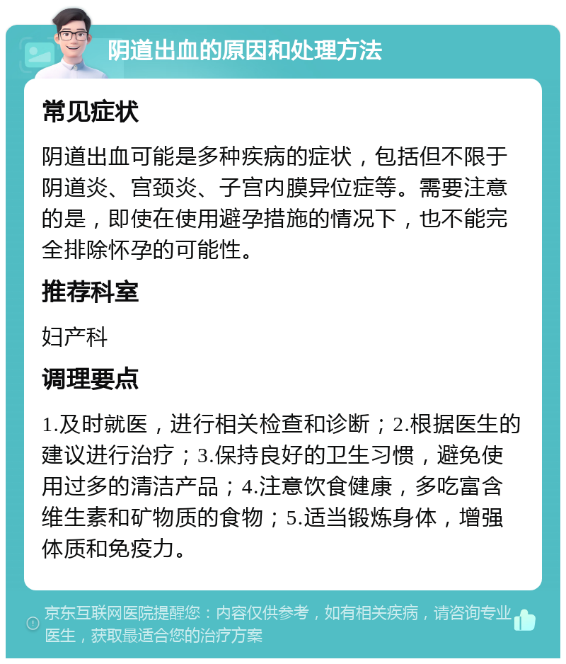 阴道出血的原因和处理方法 常见症状 阴道出血可能是多种疾病的症状，包括但不限于阴道炎、宫颈炎、子宫内膜异位症等。需要注意的是，即使在使用避孕措施的情况下，也不能完全排除怀孕的可能性。 推荐科室 妇产科 调理要点 1.及时就医，进行相关检查和诊断；2.根据医生的建议进行治疗；3.保持良好的卫生习惯，避免使用过多的清洁产品；4.注意饮食健康，多吃富含维生素和矿物质的食物；5.适当锻炼身体，增强体质和免疫力。