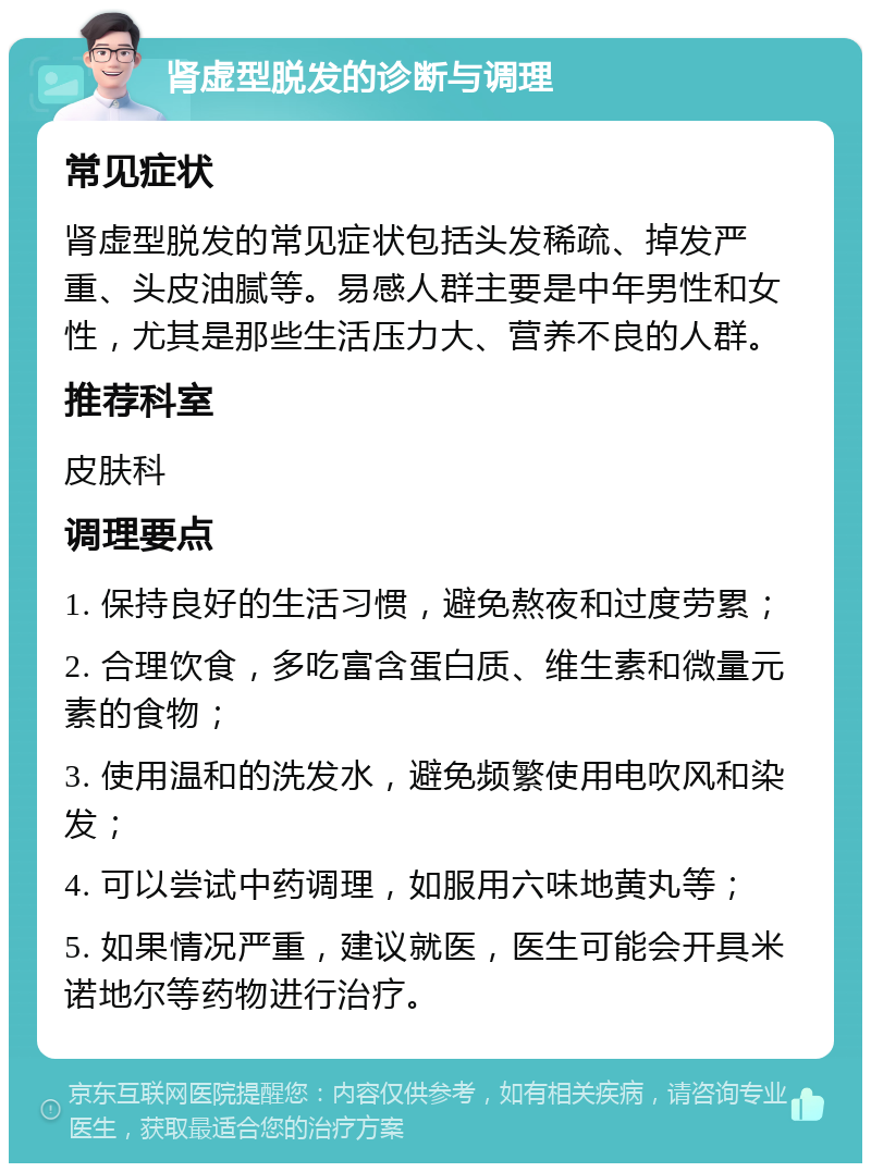 肾虚型脱发的诊断与调理 常见症状 肾虚型脱发的常见症状包括头发稀疏、掉发严重、头皮油腻等。易感人群主要是中年男性和女性，尤其是那些生活压力大、营养不良的人群。 推荐科室 皮肤科 调理要点 1. 保持良好的生活习惯，避免熬夜和过度劳累； 2. 合理饮食，多吃富含蛋白质、维生素和微量元素的食物； 3. 使用温和的洗发水，避免频繁使用电吹风和染发； 4. 可以尝试中药调理，如服用六味地黄丸等； 5. 如果情况严重，建议就医，医生可能会开具米诺地尔等药物进行治疗。