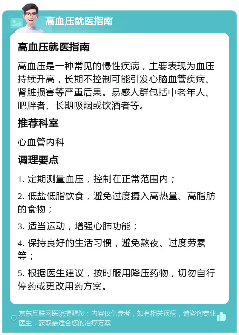 高血压就医指南 高血压就医指南 高血压是一种常见的慢性疾病，主要表现为血压持续升高，长期不控制可能引发心脑血管疾病、肾脏损害等严重后果。易感人群包括中老年人、肥胖者、长期吸烟或饮酒者等。 推荐科室 心血管内科 调理要点 1. 定期测量血压，控制在正常范围内； 2. 低盐低脂饮食，避免过度摄入高热量、高脂肪的食物； 3. 适当运动，增强心肺功能； 4. 保持良好的生活习惯，避免熬夜、过度劳累等； 5. 根据医生建议，按时服用降压药物，切勿自行停药或更改用药方案。