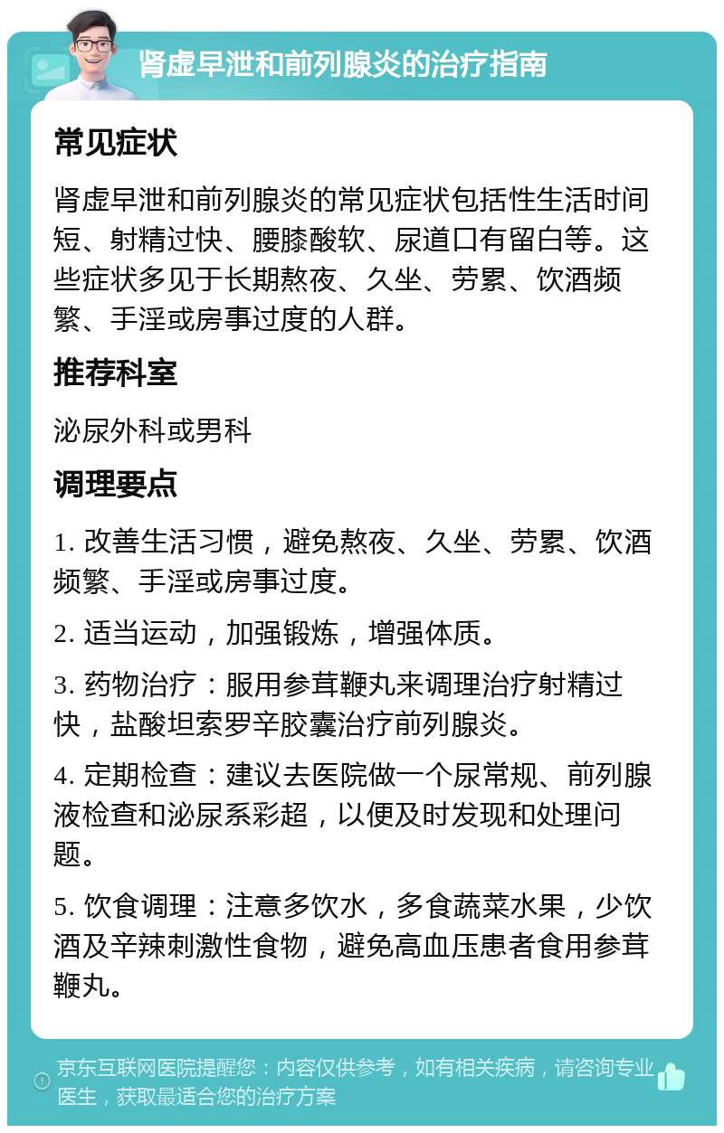 肾虚早泄和前列腺炎的治疗指南 常见症状 肾虚早泄和前列腺炎的常见症状包括性生活时间短、射精过快、腰膝酸软、尿道口有留白等。这些症状多见于长期熬夜、久坐、劳累、饮酒频繁、手淫或房事过度的人群。 推荐科室 泌尿外科或男科 调理要点 1. 改善生活习惯，避免熬夜、久坐、劳累、饮酒频繁、手淫或房事过度。 2. 适当运动，加强锻炼，增强体质。 3. 药物治疗：服用参茸鞭丸来调理治疗射精过快，盐酸坦索罗辛胶囊治疗前列腺炎。 4. 定期检查：建议去医院做一个尿常规、前列腺液检查和泌尿系彩超，以便及时发现和处理问题。 5. 饮食调理：注意多饮水，多食蔬菜水果，少饮酒及辛辣刺激性食物，避免高血压患者食用参茸鞭丸。