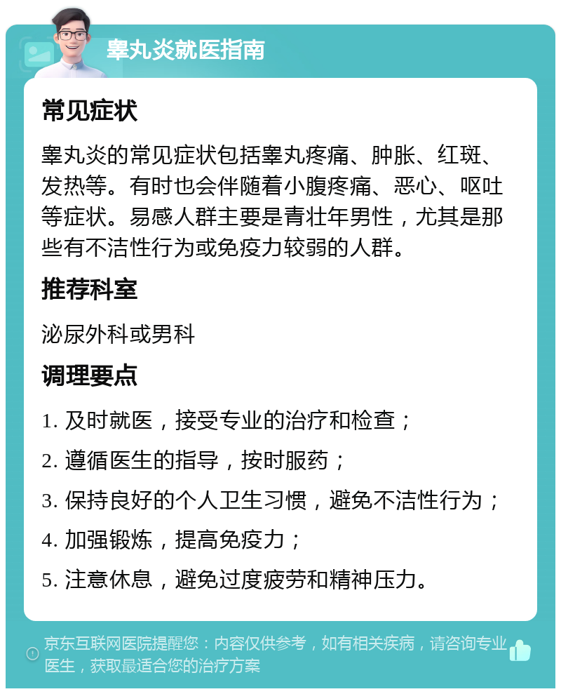 睾丸炎就医指南 常见症状 睾丸炎的常见症状包括睾丸疼痛、肿胀、红斑、发热等。有时也会伴随着小腹疼痛、恶心、呕吐等症状。易感人群主要是青壮年男性，尤其是那些有不洁性行为或免疫力较弱的人群。 推荐科室 泌尿外科或男科 调理要点 1. 及时就医，接受专业的治疗和检查； 2. 遵循医生的指导，按时服药； 3. 保持良好的个人卫生习惯，避免不洁性行为； 4. 加强锻炼，提高免疫力； 5. 注意休息，避免过度疲劳和精神压力。