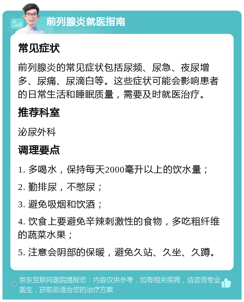 前列腺炎就医指南 常见症状 前列腺炎的常见症状包括尿频、尿急、夜尿增多、尿痛、尿滴白等。这些症状可能会影响患者的日常生活和睡眠质量，需要及时就医治疗。 推荐科室 泌尿外科 调理要点 1. 多喝水，保持每天2000毫升以上的饮水量； 2. 勤排尿，不憋尿； 3. 避免吸烟和饮酒； 4. 饮食上要避免辛辣刺激性的食物，多吃粗纤维的蔬菜水果； 5. 注意会阴部的保暖，避免久站、久坐、久蹲。