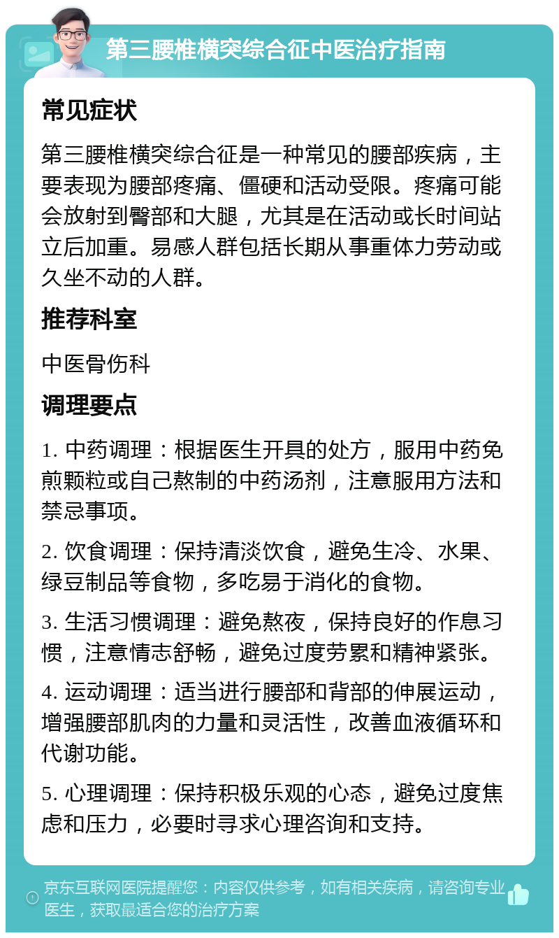 第三腰椎横突综合征中医治疗指南 常见症状 第三腰椎横突综合征是一种常见的腰部疾病，主要表现为腰部疼痛、僵硬和活动受限。疼痛可能会放射到臀部和大腿，尤其是在活动或长时间站立后加重。易感人群包括长期从事重体力劳动或久坐不动的人群。 推荐科室 中医骨伤科 调理要点 1. 中药调理：根据医生开具的处方，服用中药免煎颗粒或自己熬制的中药汤剂，注意服用方法和禁忌事项。 2. 饮食调理：保持清淡饮食，避免生冷、水果、绿豆制品等食物，多吃易于消化的食物。 3. 生活习惯调理：避免熬夜，保持良好的作息习惯，注意情志舒畅，避免过度劳累和精神紧张。 4. 运动调理：适当进行腰部和背部的伸展运动，增强腰部肌肉的力量和灵活性，改善血液循环和代谢功能。 5. 心理调理：保持积极乐观的心态，避免过度焦虑和压力，必要时寻求心理咨询和支持。