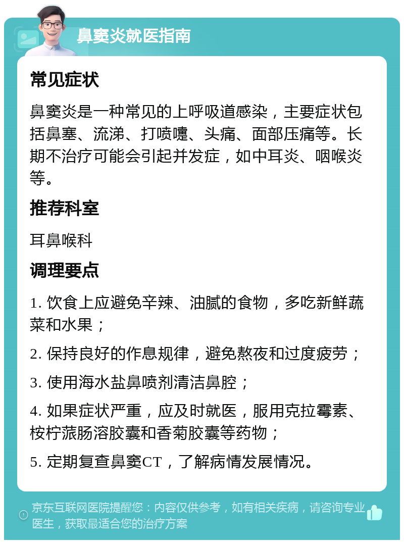 鼻窦炎就医指南 常见症状 鼻窦炎是一种常见的上呼吸道感染，主要症状包括鼻塞、流涕、打喷嚏、头痛、面部压痛等。长期不治疗可能会引起并发症，如中耳炎、咽喉炎等。 推荐科室 耳鼻喉科 调理要点 1. 饮食上应避免辛辣、油腻的食物，多吃新鲜蔬菜和水果； 2. 保持良好的作息规律，避免熬夜和过度疲劳； 3. 使用海水盐鼻喷剂清洁鼻腔； 4. 如果症状严重，应及时就医，服用克拉霉素、桉柠蒎肠溶胶囊和香菊胶囊等药物； 5. 定期复查鼻窦CT，了解病情发展情况。