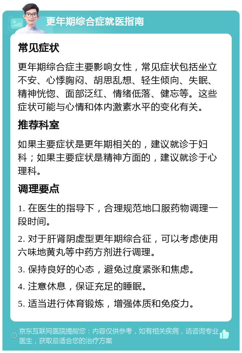 更年期综合症就医指南 常见症状 更年期综合症主要影响女性，常见症状包括坐立不安、心悸胸闷、胡思乱想、轻生倾向、失眠、精神恍惚、面部泛红、情绪低落、健忘等。这些症状可能与心情和体内激素水平的变化有关。 推荐科室 如果主要症状是更年期相关的，建议就诊于妇科；如果主要症状是精神方面的，建议就诊于心理科。 调理要点 1. 在医生的指导下，合理规范地口服药物调理一段时间。 2. 对于肝肾阴虚型更年期综合征，可以考虑使用六味地黄丸等中药方剂进行调理。 3. 保持良好的心态，避免过度紧张和焦虑。 4. 注意休息，保证充足的睡眠。 5. 适当进行体育锻炼，增强体质和免疫力。