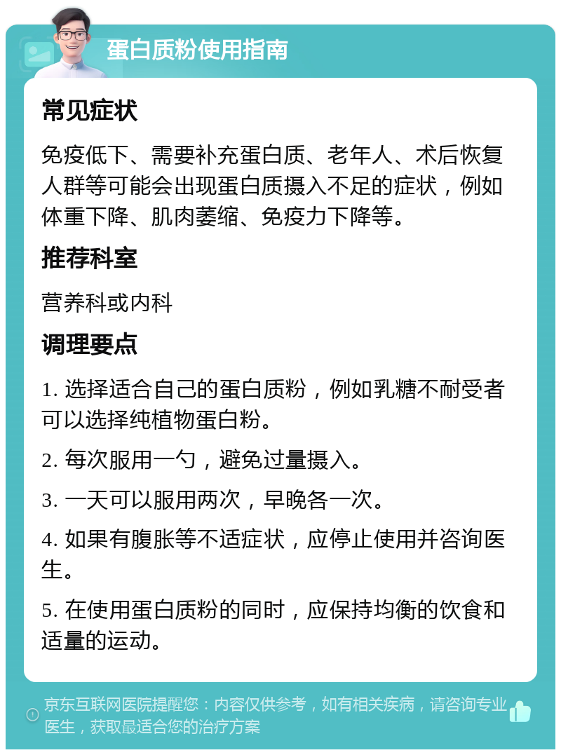 蛋白质粉使用指南 常见症状 免疫低下、需要补充蛋白质、老年人、术后恢复人群等可能会出现蛋白质摄入不足的症状，例如体重下降、肌肉萎缩、免疫力下降等。 推荐科室 营养科或内科 调理要点 1. 选择适合自己的蛋白质粉，例如乳糖不耐受者可以选择纯植物蛋白粉。 2. 每次服用一勺，避免过量摄入。 3. 一天可以服用两次，早晚各一次。 4. 如果有腹胀等不适症状，应停止使用并咨询医生。 5. 在使用蛋白质粉的同时，应保持均衡的饮食和适量的运动。