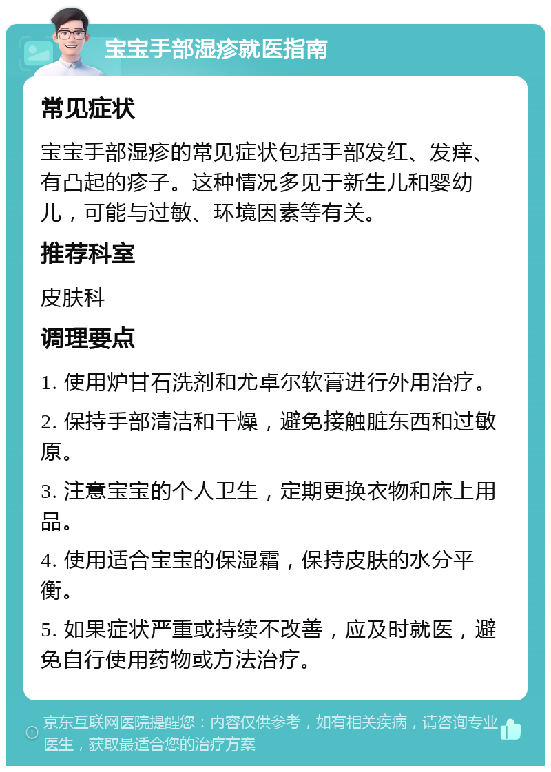 宝宝手部湿疹就医指南 常见症状 宝宝手部湿疹的常见症状包括手部发红、发痒、有凸起的疹子。这种情况多见于新生儿和婴幼儿，可能与过敏、环境因素等有关。 推荐科室 皮肤科 调理要点 1. 使用炉甘石洗剂和尤卓尔软膏进行外用治疗。 2. 保持手部清洁和干燥，避免接触脏东西和过敏原。 3. 注意宝宝的个人卫生，定期更换衣物和床上用品。 4. 使用适合宝宝的保湿霜，保持皮肤的水分平衡。 5. 如果症状严重或持续不改善，应及时就医，避免自行使用药物或方法治疗。