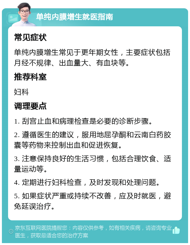 单纯内膜增生就医指南 常见症状 单纯内膜增生常见于更年期女性，主要症状包括月经不规律、出血量大、有血块等。 推荐科室 妇科 调理要点 1. 刮宫止血和病理检查是必要的诊断步骤。 2. 遵循医生的建议，服用地屈孕酮和云南白药胶囊等药物来控制出血和促进恢复。 3. 注意保持良好的生活习惯，包括合理饮食、适量运动等。 4. 定期进行妇科检查，及时发现和处理问题。 5. 如果症状严重或持续不改善，应及时就医，避免延误治疗。