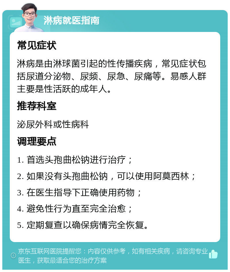 淋病就医指南 常见症状 淋病是由淋球菌引起的性传播疾病，常见症状包括尿道分泌物、尿频、尿急、尿痛等。易感人群主要是性活跃的成年人。 推荐科室 泌尿外科或性病科 调理要点 1. 首选头孢曲松钠进行治疗； 2. 如果没有头孢曲松钠，可以使用阿莫西林； 3. 在医生指导下正确使用药物； 4. 避免性行为直至完全治愈； 5. 定期复查以确保病情完全恢复。