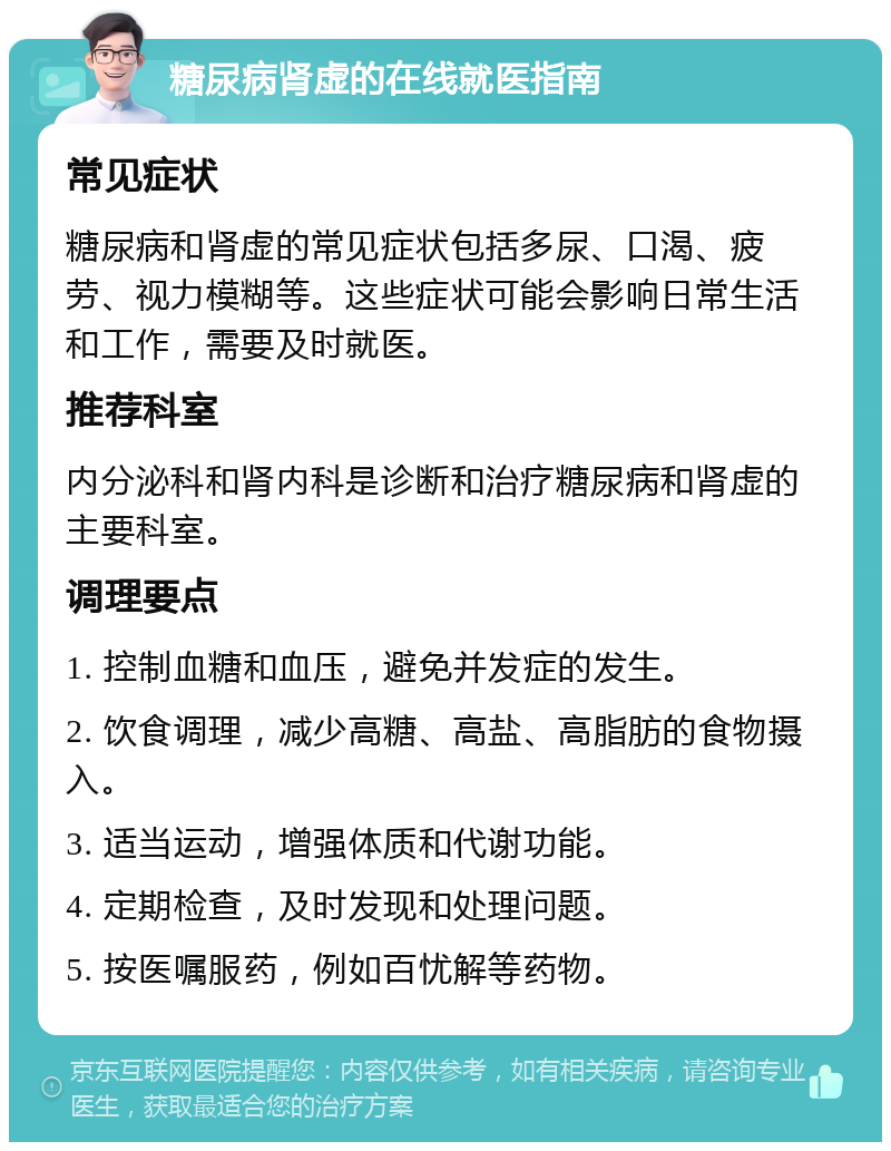 糖尿病肾虚的在线就医指南 常见症状 糖尿病和肾虚的常见症状包括多尿、口渴、疲劳、视力模糊等。这些症状可能会影响日常生活和工作，需要及时就医。 推荐科室 内分泌科和肾内科是诊断和治疗糖尿病和肾虚的主要科室。 调理要点 1. 控制血糖和血压，避免并发症的发生。 2. 饮食调理，减少高糖、高盐、高脂肪的食物摄入。 3. 适当运动，增强体质和代谢功能。 4. 定期检查，及时发现和处理问题。 5. 按医嘱服药，例如百忧解等药物。