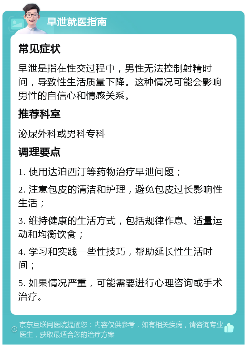 早泄就医指南 常见症状 早泄是指在性交过程中，男性无法控制射精时间，导致性生活质量下降。这种情况可能会影响男性的自信心和情感关系。 推荐科室 泌尿外科或男科专科 调理要点 1. 使用达泊西汀等药物治疗早泄问题； 2. 注意包皮的清洁和护理，避免包皮过长影响性生活； 3. 维持健康的生活方式，包括规律作息、适量运动和均衡饮食； 4. 学习和实践一些性技巧，帮助延长性生活时间； 5. 如果情况严重，可能需要进行心理咨询或手术治疗。