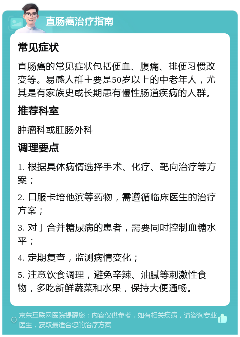 直肠癌治疗指南 常见症状 直肠癌的常见症状包括便血、腹痛、排便习惯改变等。易感人群主要是50岁以上的中老年人，尤其是有家族史或长期患有慢性肠道疾病的人群。 推荐科室 肿瘤科或肛肠外科 调理要点 1. 根据具体病情选择手术、化疗、靶向治疗等方案； 2. 口服卡培他滨等药物，需遵循临床医生的治疗方案； 3. 对于合并糖尿病的患者，需要同时控制血糖水平； 4. 定期复查，监测病情变化； 5. 注意饮食调理，避免辛辣、油腻等刺激性食物，多吃新鲜蔬菜和水果，保持大便通畅。