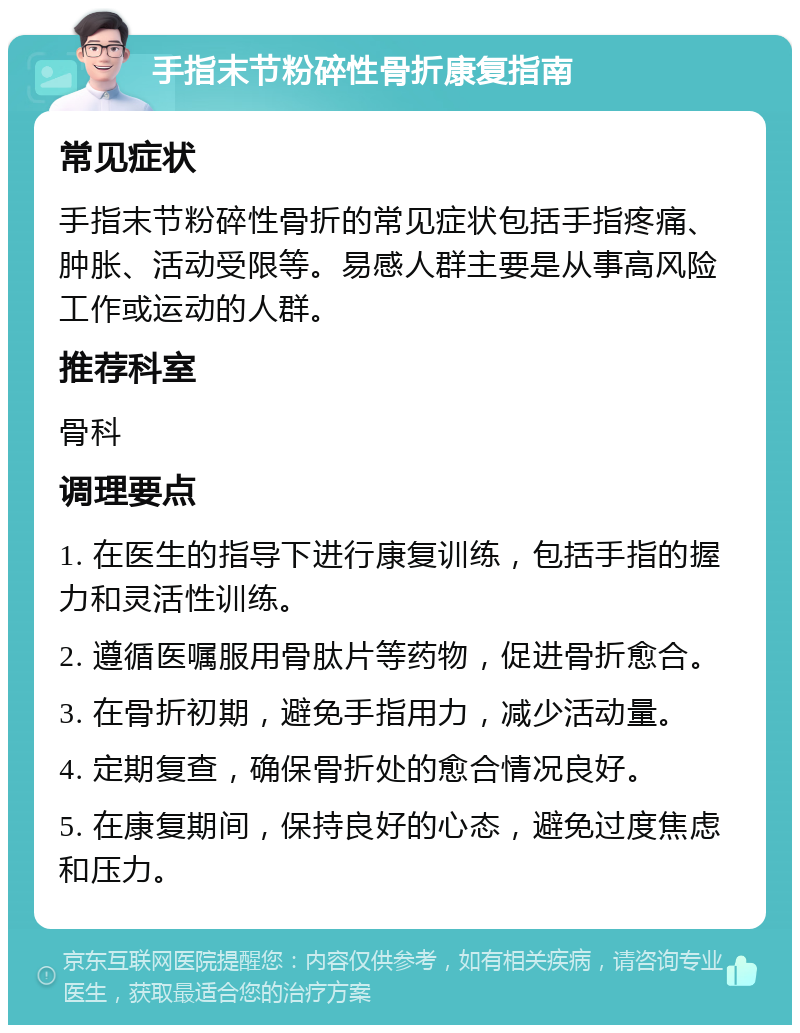 手指末节粉碎性骨折康复指南 常见症状 手指末节粉碎性骨折的常见症状包括手指疼痛、肿胀、活动受限等。易感人群主要是从事高风险工作或运动的人群。 推荐科室 骨科 调理要点 1. 在医生的指导下进行康复训练，包括手指的握力和灵活性训练。 2. 遵循医嘱服用骨肽片等药物，促进骨折愈合。 3. 在骨折初期，避免手指用力，减少活动量。 4. 定期复查，确保骨折处的愈合情况良好。 5. 在康复期间，保持良好的心态，避免过度焦虑和压力。