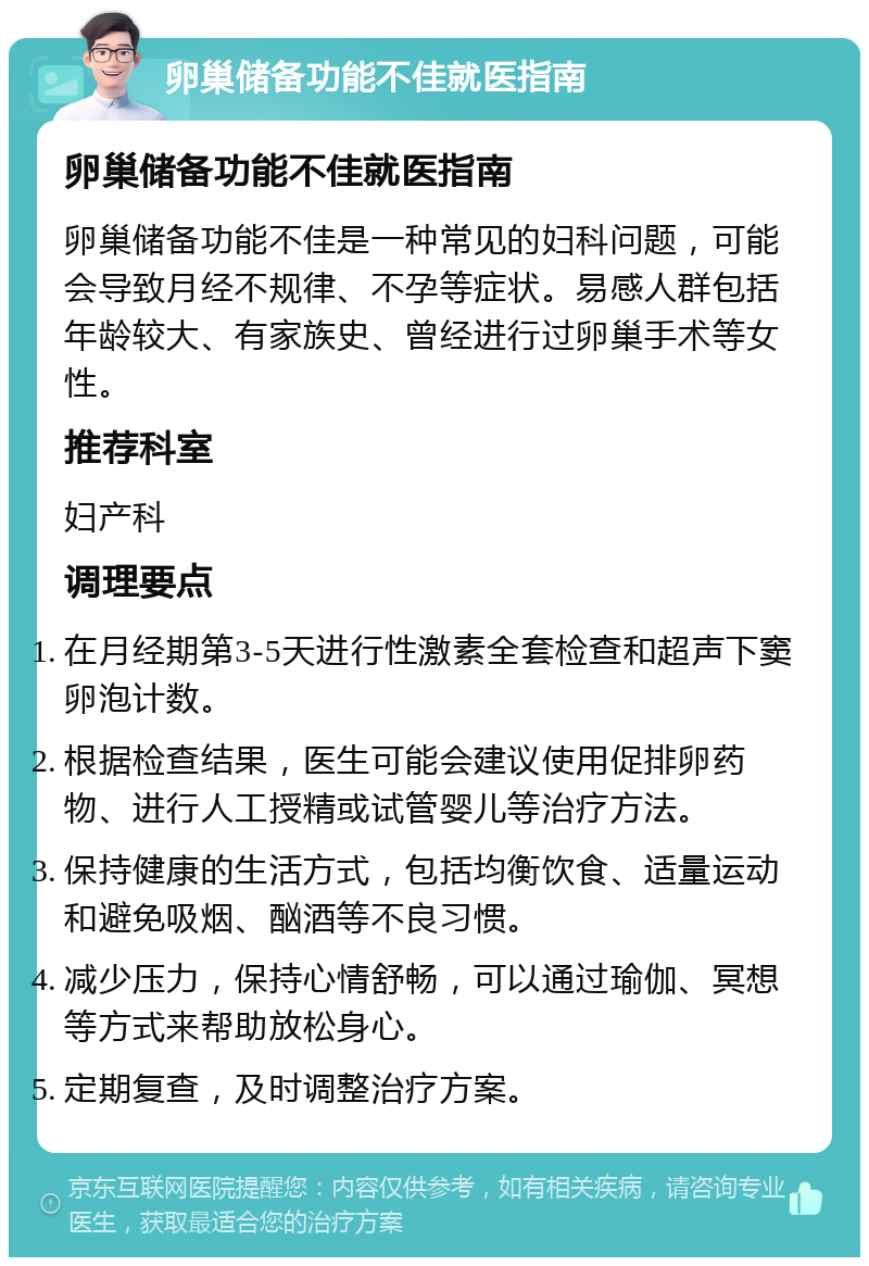 卵巢储备功能不佳就医指南 卵巢储备功能不佳就医指南 卵巢储备功能不佳是一种常见的妇科问题，可能会导致月经不规律、不孕等症状。易感人群包括年龄较大、有家族史、曾经进行过卵巢手术等女性。 推荐科室 妇产科 调理要点 在月经期第3-5天进行性激素全套检查和超声下窦卵泡计数。 根据检查结果，医生可能会建议使用促排卵药物、进行人工授精或试管婴儿等治疗方法。 保持健康的生活方式，包括均衡饮食、适量运动和避免吸烟、酗酒等不良习惯。 减少压力，保持心情舒畅，可以通过瑜伽、冥想等方式来帮助放松身心。 定期复查，及时调整治疗方案。