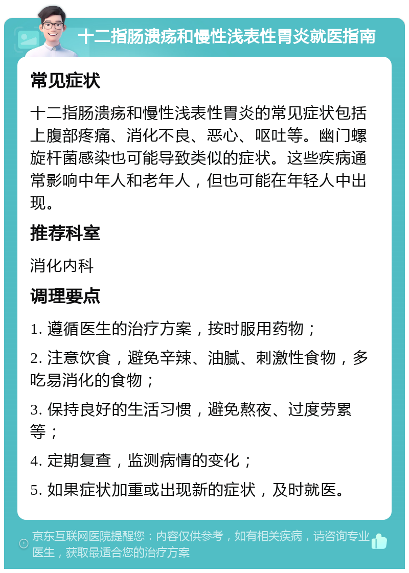 十二指肠溃疡和慢性浅表性胃炎就医指南 常见症状 十二指肠溃疡和慢性浅表性胃炎的常见症状包括上腹部疼痛、消化不良、恶心、呕吐等。幽门螺旋杆菌感染也可能导致类似的症状。这些疾病通常影响中年人和老年人，但也可能在年轻人中出现。 推荐科室 消化内科 调理要点 1. 遵循医生的治疗方案，按时服用药物； 2. 注意饮食，避免辛辣、油腻、刺激性食物，多吃易消化的食物； 3. 保持良好的生活习惯，避免熬夜、过度劳累等； 4. 定期复查，监测病情的变化； 5. 如果症状加重或出现新的症状，及时就医。