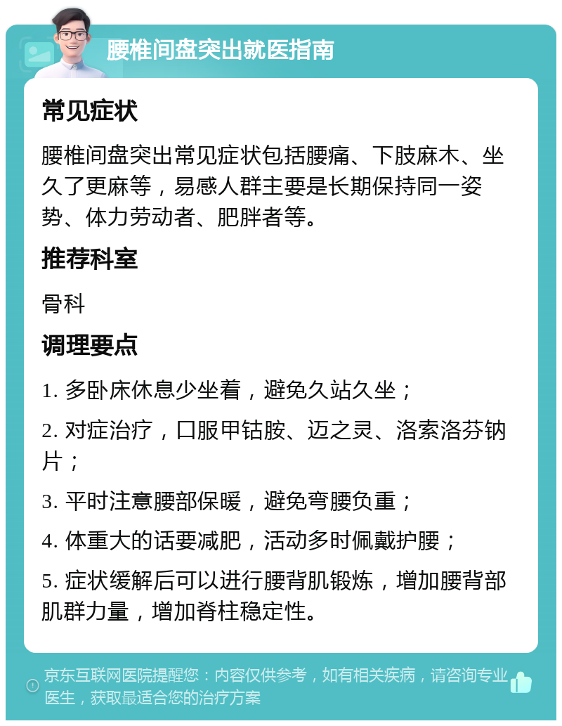 腰椎间盘突出就医指南 常见症状 腰椎间盘突出常见症状包括腰痛、下肢麻木、坐久了更麻等，易感人群主要是长期保持同一姿势、体力劳动者、肥胖者等。 推荐科室 骨科 调理要点 1. 多卧床休息少坐着，避免久站久坐； 2. 对症治疗，口服甲钴胺、迈之灵、洛索洛芬钠片； 3. 平时注意腰部保暖，避免弯腰负重； 4. 体重大的话要减肥，活动多时佩戴护腰； 5. 症状缓解后可以进行腰背肌锻炼，增加腰背部肌群力量，增加脊柱稳定性。