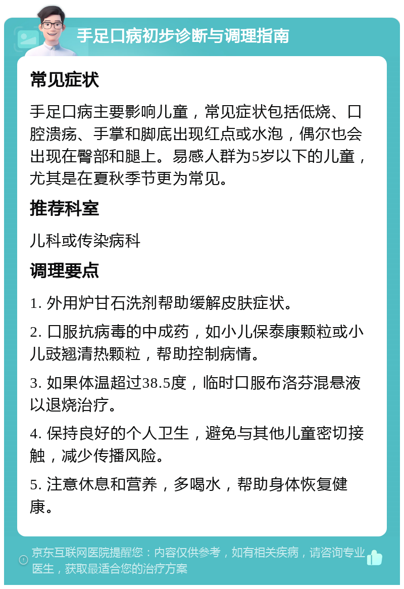 手足口病初步诊断与调理指南 常见症状 手足口病主要影响儿童，常见症状包括低烧、口腔溃疡、手掌和脚底出现红点或水泡，偶尔也会出现在臀部和腿上。易感人群为5岁以下的儿童，尤其是在夏秋季节更为常见。 推荐科室 儿科或传染病科 调理要点 1. 外用炉甘石洗剂帮助缓解皮肤症状。 2. 口服抗病毒的中成药，如小儿保泰康颗粒或小儿豉翘清热颗粒，帮助控制病情。 3. 如果体温超过38.5度，临时口服布洛芬混悬液以退烧治疗。 4. 保持良好的个人卫生，避免与其他儿童密切接触，减少传播风险。 5. 注意休息和营养，多喝水，帮助身体恢复健康。