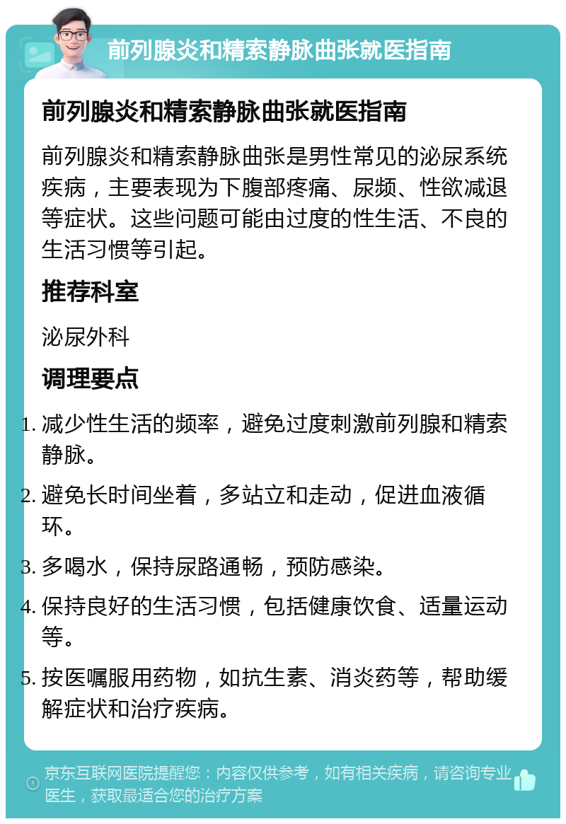 前列腺炎和精索静脉曲张就医指南 前列腺炎和精索静脉曲张就医指南 前列腺炎和精索静脉曲张是男性常见的泌尿系统疾病，主要表现为下腹部疼痛、尿频、性欲减退等症状。这些问题可能由过度的性生活、不良的生活习惯等引起。 推荐科室 泌尿外科 调理要点 减少性生活的频率，避免过度刺激前列腺和精索静脉。 避免长时间坐着，多站立和走动，促进血液循环。 多喝水，保持尿路通畅，预防感染。 保持良好的生活习惯，包括健康饮食、适量运动等。 按医嘱服用药物，如抗生素、消炎药等，帮助缓解症状和治疗疾病。