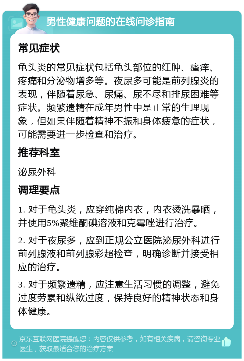 男性健康问题的在线问诊指南 常见症状 龟头炎的常见症状包括龟头部位的红肿、瘙痒、疼痛和分泌物增多等。夜尿多可能是前列腺炎的表现，伴随着尿急、尿痛、尿不尽和排尿困难等症状。频繁遗精在成年男性中是正常的生理现象，但如果伴随着精神不振和身体疲惫的症状，可能需要进一步检查和治疗。 推荐科室 泌尿外科 调理要点 1. 对于龟头炎，应穿纯棉内衣，内衣烫洗暴晒，并使用5%聚维酮碘溶液和克霉唑进行治疗。 2. 对于夜尿多，应到正规公立医院泌尿外科进行前列腺液和前列腺彩超检查，明确诊断并接受相应的治疗。 3. 对于频繁遗精，应注意生活习惯的调整，避免过度劳累和纵欲过度，保持良好的精神状态和身体健康。