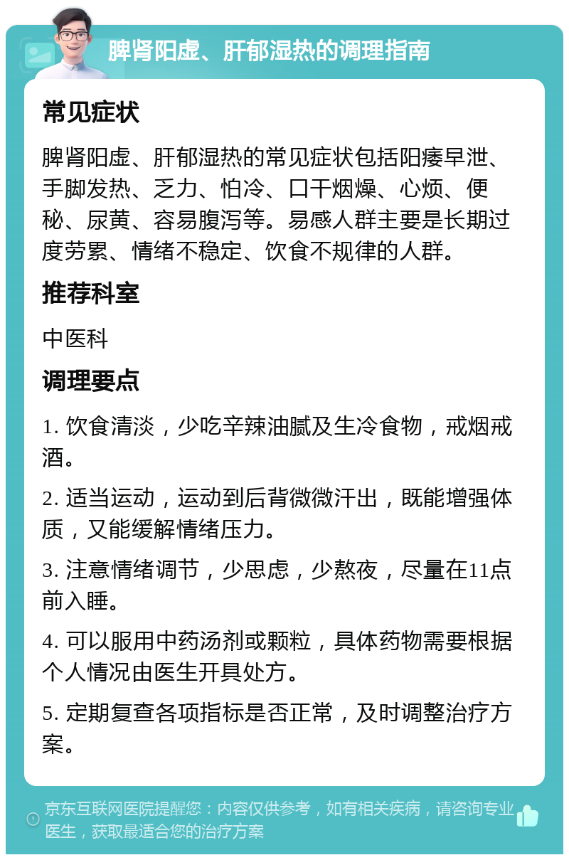 脾肾阳虚、肝郁湿热的调理指南 常见症状 脾肾阳虚、肝郁湿热的常见症状包括阳痿早泄、手脚发热、乏力、怕冷、口干烟燥、心烦、便秘、尿黄、容易腹泻等。易感人群主要是长期过度劳累、情绪不稳定、饮食不规律的人群。 推荐科室 中医科 调理要点 1. 饮食清淡，少吃辛辣油腻及生冷食物，戒烟戒酒。 2. 适当运动，运动到后背微微汗出，既能增强体质，又能缓解情绪压力。 3. 注意情绪调节，少思虑，少熬夜，尽量在11点前入睡。 4. 可以服用中药汤剂或颗粒，具体药物需要根据个人情况由医生开具处方。 5. 定期复查各项指标是否正常，及时调整治疗方案。