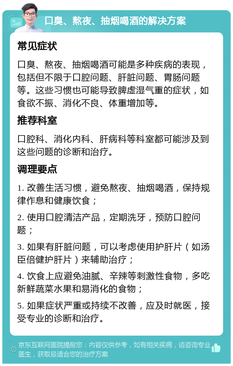 口臭、熬夜、抽烟喝酒的解决方案 常见症状 口臭、熬夜、抽烟喝酒可能是多种疾病的表现，包括但不限于口腔问题、肝脏问题、胃肠问题等。这些习惯也可能导致脾虚湿气重的症状，如食欲不振、消化不良、体重增加等。 推荐科室 口腔科、消化内科、肝病科等科室都可能涉及到这些问题的诊断和治疗。 调理要点 1. 改善生活习惯，避免熬夜、抽烟喝酒，保持规律作息和健康饮食； 2. 使用口腔清洁产品，定期洗牙，预防口腔问题； 3. 如果有肝脏问题，可以考虑使用护肝片（如汤臣倍健护肝片）来辅助治疗； 4. 饮食上应避免油腻、辛辣等刺激性食物，多吃新鲜蔬菜水果和易消化的食物； 5. 如果症状严重或持续不改善，应及时就医，接受专业的诊断和治疗。