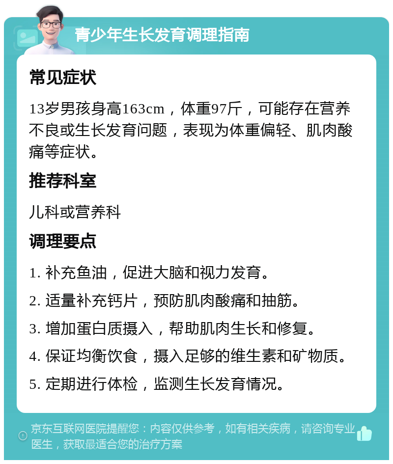 青少年生长发育调理指南 常见症状 13岁男孩身高163cm，体重97斤，可能存在营养不良或生长发育问题，表现为体重偏轻、肌肉酸痛等症状。 推荐科室 儿科或营养科 调理要点 1. 补充鱼油，促进大脑和视力发育。 2. 适量补充钙片，预防肌肉酸痛和抽筋。 3. 增加蛋白质摄入，帮助肌肉生长和修复。 4. 保证均衡饮食，摄入足够的维生素和矿物质。 5. 定期进行体检，监测生长发育情况。