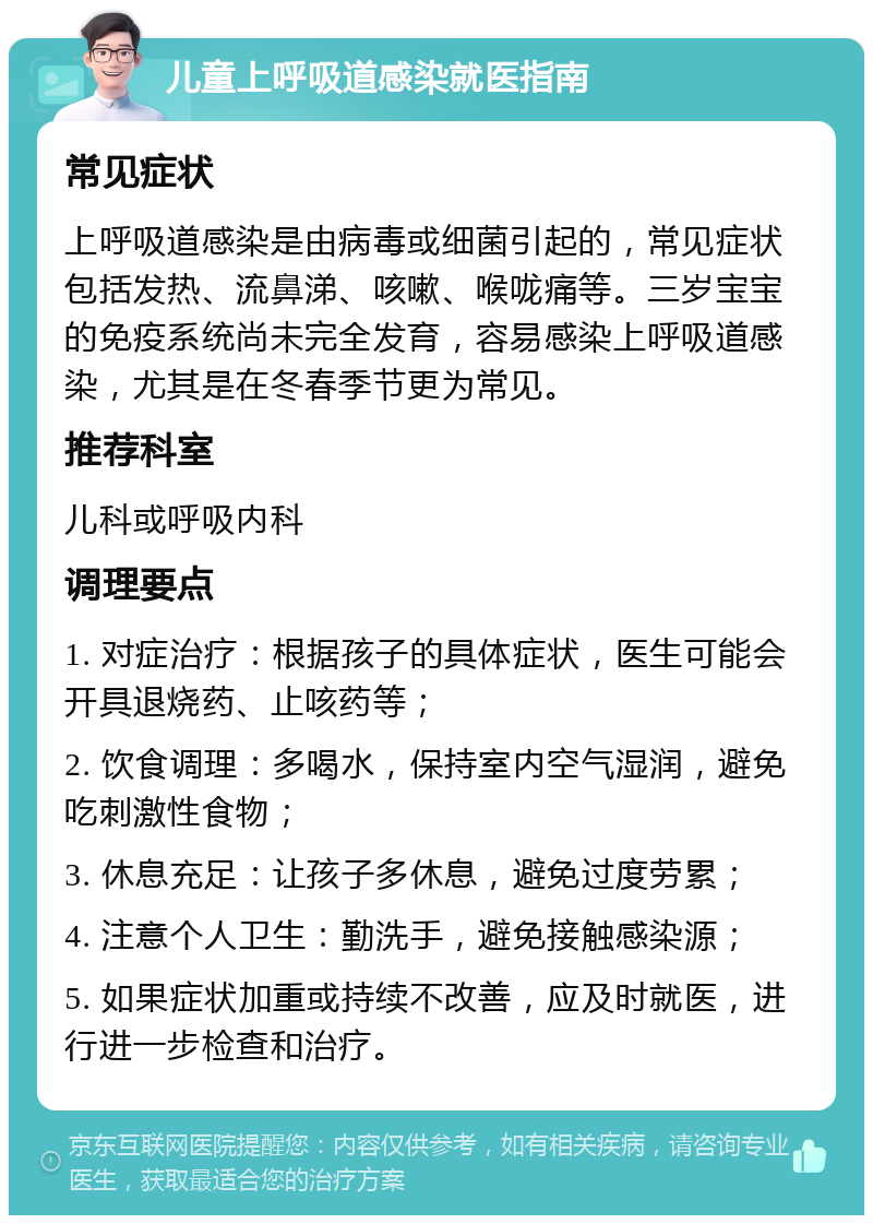 儿童上呼吸道感染就医指南 常见症状 上呼吸道感染是由病毒或细菌引起的，常见症状包括发热、流鼻涕、咳嗽、喉咙痛等。三岁宝宝的免疫系统尚未完全发育，容易感染上呼吸道感染，尤其是在冬春季节更为常见。 推荐科室 儿科或呼吸内科 调理要点 1. 对症治疗：根据孩子的具体症状，医生可能会开具退烧药、止咳药等； 2. 饮食调理：多喝水，保持室内空气湿润，避免吃刺激性食物； 3. 休息充足：让孩子多休息，避免过度劳累； 4. 注意个人卫生：勤洗手，避免接触感染源； 5. 如果症状加重或持续不改善，应及时就医，进行进一步检查和治疗。