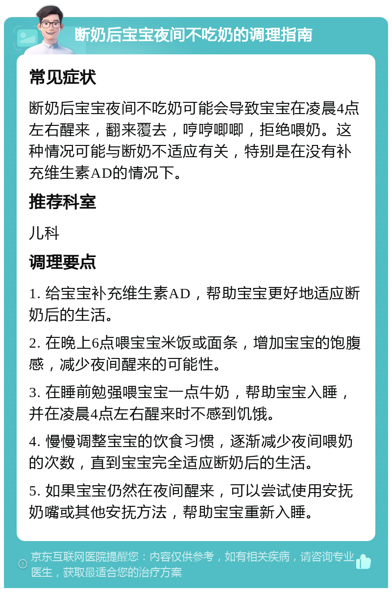 断奶后宝宝夜间不吃奶的调理指南 常见症状 断奶后宝宝夜间不吃奶可能会导致宝宝在凌晨4点左右醒来，翻来覆去，哼哼唧唧，拒绝喂奶。这种情况可能与断奶不适应有关，特别是在没有补充维生素AD的情况下。 推荐科室 儿科 调理要点 1. 给宝宝补充维生素AD，帮助宝宝更好地适应断奶后的生活。 2. 在晚上6点喂宝宝米饭或面条，增加宝宝的饱腹感，减少夜间醒来的可能性。 3. 在睡前勉强喂宝宝一点牛奶，帮助宝宝入睡，并在凌晨4点左右醒来时不感到饥饿。 4. 慢慢调整宝宝的饮食习惯，逐渐减少夜间喂奶的次数，直到宝宝完全适应断奶后的生活。 5. 如果宝宝仍然在夜间醒来，可以尝试使用安抚奶嘴或其他安抚方法，帮助宝宝重新入睡。